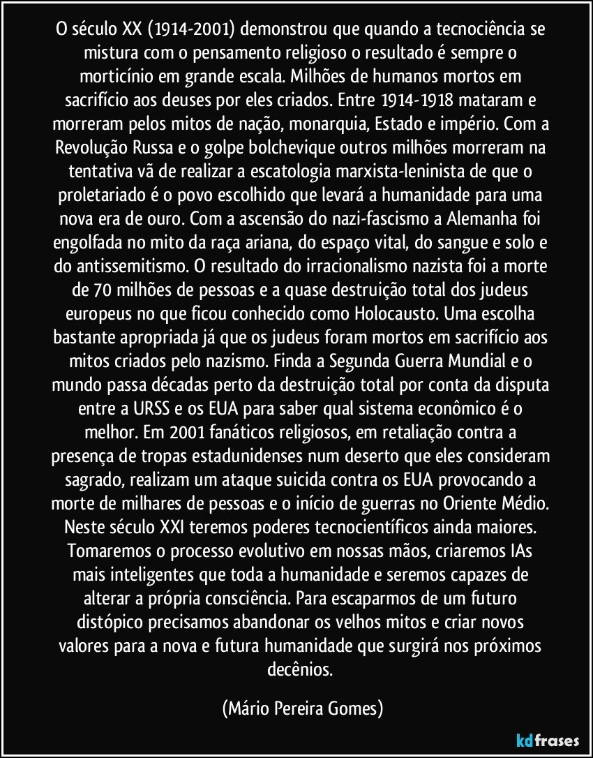 O século XX (1914-2001) demonstrou que quando a tecnociência se mistura com o pensamento religioso o resultado é sempre o morticínio em grande escala. Milhões de humanos mortos em sacrifício aos deuses por eles criados. Entre 1914-1918 mataram e morreram pelos mitos de nação, monarquia, Estado e império. Com a Revolução Russa e o golpe bolchevique outros milhões morreram na tentativa vã de realizar a escatologia marxista-leninista de que o proletariado é o povo escolhido que levará a humanidade para uma nova era de ouro. Com a ascensão do nazi-fascismo a Alemanha foi engolfada no mito da raça ariana, do espaço vital, do sangue e solo e do antissemitismo. O resultado do irracionalismo nazista foi a morte de 70 milhões de pessoas e a quase destruição total dos judeus europeus no que ficou conhecido como Holocausto. Uma escolha bastante apropriada já que os judeus foram mortos em sacrifício aos mitos criados pelo nazismo. Finda a Segunda Guerra Mundial e o mundo passa décadas perto da destruição total por conta da disputa entre a URSS e os EUA para saber qual sistema econômico é o melhor. Em 2001 fanáticos religiosos, em retaliação contra a presença de tropas estadunidenses num deserto que eles consideram sagrado, realizam um ataque suicida contra os EUA provocando a morte de milhares de pessoas e o início de guerras no Oriente Médio. Neste século XXI teremos poderes tecnocientíficos ainda maiores. Tomaremos o processo evolutivo em nossas mãos, criaremos IAs mais inteligentes que toda a humanidade e seremos capazes de alterar a própria consciência. Para escaparmos de um futuro distópico precisamos abandonar os velhos mitos e criar novos valores para a nova e futura humanidade que surgirá nos próximos decênios. (Mário Pereira Gomes)