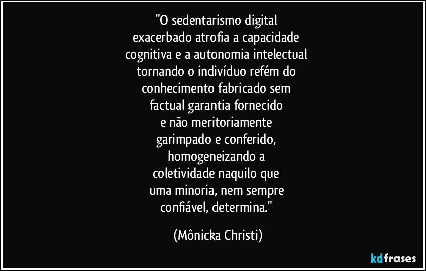 "O sedentarismo digital 
exacerbado atrofia a capacidade 
cognitiva e a autonomia intelectual 
tornando o indivíduo refém do 
conhecimento fabricado sem 
factual garantia fornecido 
e não meritoriamente 
garimpado e conferido, 
homogeneizando a 
coletividade naquilo que 
uma minoria, nem sempre 
confiável, determina." (Mônicka Christi)