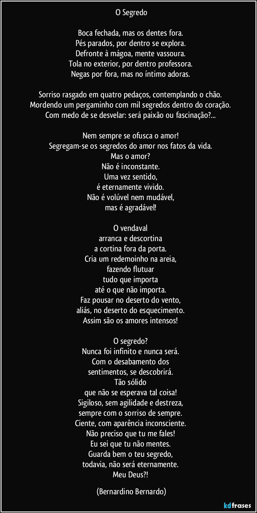 O Segredo

Boca fechada, mas os dentes fora.  
Pés parados, por dentro se explora.  
Defronte à mágoa, mente vassoura.  
Tola no exterior, por dentro professora.  
Negas por fora, mas no íntimo adoras.  

Sorriso rasgado em quatro pedaços, contemplando o chão.  
Mordendo um pergaminho com mil segredos dentro do coração.  
Com medo de se desvelar: será paixão ou fascinação?...  

Nem sempre se ofusca o amor!  
Segregam-se os segredos do amor nos fatos da vida.  
Mas o amor?  
Não é inconstante.  
Uma vez sentido,  
é eternamente vivido.  
Não é volúvel nem mudável,  
mas é agradável!  

O vendaval  
arranca e descortina  
a cortina fora da porta.  
Cria um redemoinho na areia,  
fazendo flutuar  
tudo que importa  
até o que não importa.  
Faz pousar no deserto do vento,  
aliás, no deserto do esquecimento.  
Assim são os amores intensos!  

O segredo?  
Nunca foi infinito e nunca será.  
Com o desabamento dos  
sentimentos, se descobrirá.  
Tão sólido  
que não se esperava tal coisa!  
Sigiloso, sem agilidade e destreza,  
sempre com o sorriso de sempre.  
Ciente, com aparência inconsciente.  
Não preciso que tu me fales!  
Eu sei que tu não mentes.  
Guarda bem o teu segredo,  
todavia, não será eternamente.  
Meu Deus?! (Bernardino Bernardo)