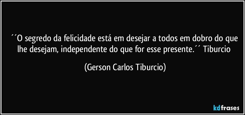 ´´O segredo da felicidade está em desejar a todos em dobro do que lhe desejam, independente do que for esse presente.´´ Tiburcio (Gerson Carlos Tiburcio)