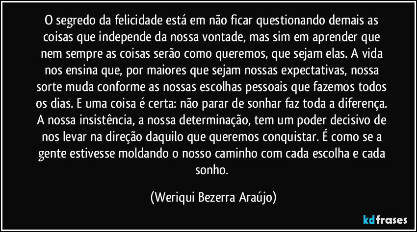O segredo da felicidade está em não ficar questionando demais as coisas que independe da nossa vontade, mas sim em aprender que nem sempre as coisas serão como queremos, que sejam elas. A vida nos ensina que, por maiores que sejam nossas expectativas, nossa sorte muda conforme as nossas escolhas pessoais que fazemos todos os dias. E uma coisa é certa: não parar de sonhar faz toda a diferença. A nossa insistência, a nossa determinação, tem um poder decisivo de nos levar na direção daquilo que queremos conquistar. É como se a gente estivesse moldando o nosso caminho com cada escolha e cada sonho. (Weriqui Bezerra Araújo)