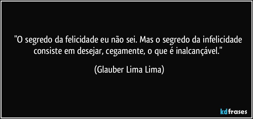 "O segredo da felicidade eu não sei. Mas o segredo da infelicidade consiste em desejar, cegamente, o que é inalcançável." (Glauber Lima Lima)