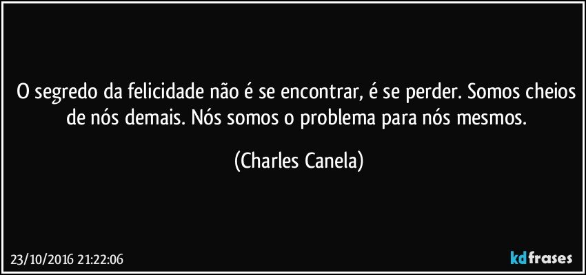 O segredo da felicidade não é se encontrar, é se perder. Somos cheios de nós demais. Nós somos o problema para nós mesmos. (Charles Canela)