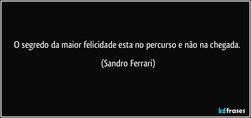 O segredo da maior felicidade esta no percurso e não na chegada. (Sandro Ferrari)