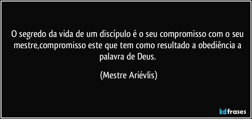 O segredo da vida de um discípulo é o seu compromisso com o seu mestre,compromisso este que tem como resultado a obediência a palavra de Deus. (Mestre Ariévlis)