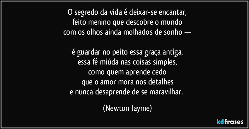O segredo da vida é deixar-se encantar,
feito menino que descobre o mundo
com os olhos ainda molhados de sonho —

é guardar no peito essa graça antiga,
essa fé miúda nas coisas simples,
como quem aprende cedo
que o amor mora nos detalhes
e nunca desaprende de se maravilhar. (Newton Jayme)
