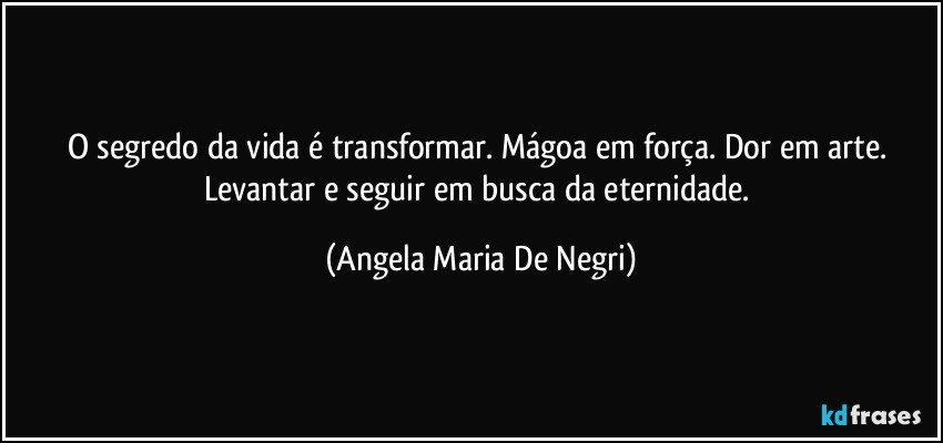 O segredo da vida é transformar. Mágoa em força. Dor em arte. Levantar e seguir em busca da eternidade. (Angela Maria De Negri)