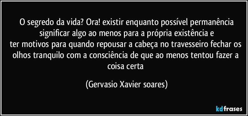 O segredo da vida? Ora! existir enquanto possível permanência
significar algo ao menos para a própria existência e
ter motivos para quando repousar a cabeça no travesseiro fechar os olhos tranquilo com a consciência de que ao menos tentou fazer a coisa certa (Gervasio Xavier soares)