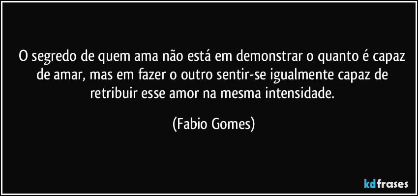 O segredo de quem ama não está em demonstrar o quanto é capaz de amar, mas em fazer o outro sentir-se igualmente capaz de retribuir esse amor na mesma intensidade. (Fabio Gomes)