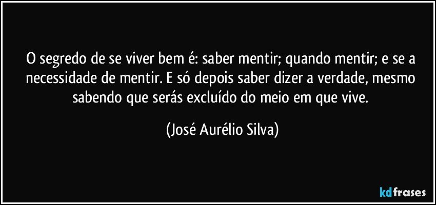 O segredo de se viver bem é: saber mentir; quando mentir; e se a necessidade de mentir. E só depois saber dizer a verdade, mesmo sabendo que serás excluído do meio em que vive. (José Aurélio Silva)