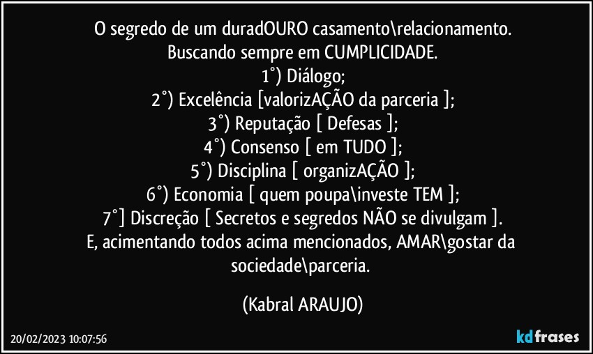 O segredo de um duradOURO casamento\relacionamento.
Buscando sempre em CUMPLICIDADE.
1°) Diálogo;
2°) Excelência [valorizAÇÃO da parceria ];
3°) Reputação [ Defesas ];
4°) Consenso [ em TUDO ];
5°) Disciplina [ organizAÇÃO ];
6°) Economia [ quem poupa\investe TEM ];
7°] Discreção [ Secretos e segredos NÃO se divulgam ].
E, acimentando todos acima mencionados, AMAR\gostar da sociedade\parceria. (KABRAL ARAUJO)