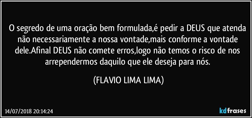 O segredo de uma oração bem formulada,é pedir a DEUS que atenda não necessariamente a nossa vontade,mais conforme a vontade dele.Afinal DEUS não comete erros,logo não temos o risco de nos arrependermos daquilo que ele deseja para nós. (FLAVIO LIMA LIMA)