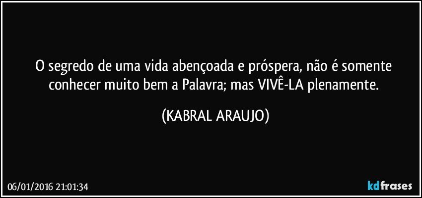 O segredo de uma vida abençoada e próspera, não é somente conhecer muito bem a Palavra; mas VIVÊ-LA plenamente. (KABRAL ARAUJO)