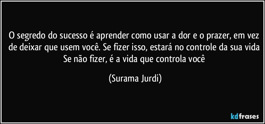 O segredo do sucesso é aprender como usar a dor e o prazer, em vez de deixar que usem você. Se fizer isso, estará no controle da sua vida Se não fizer, é a vida que controla você (Surama Jurdi)