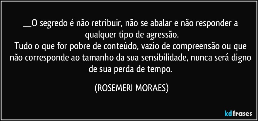 __O segredo é não retribuir, não se abalar e não responder a qualquer tipo de agressão.
Tudo o que for pobre de conteúdo, vazio de compreensão ou que não corresponde ao tamanho da sua sensibilidade, nunca será digno de sua perda de tempo. (ROSEMERI MORAES)