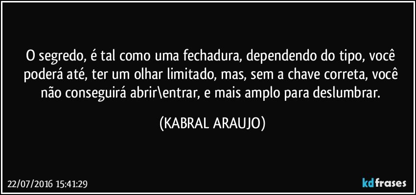 O segredo, é tal como uma fechadura, dependendo do tipo, você poderá até, ter um olhar limitado, mas, sem a chave correta, você não conseguirá abrir\entrar, e mais amplo para deslumbrar. (KABRAL ARAUJO)