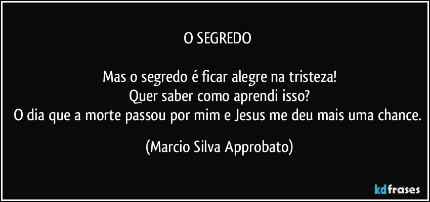 O SEGREDO 

Mas o segredo é ficar alegre na tristeza!
Quer saber como aprendi isso?
O dia que a morte passou por mim e Jesus me deu mais uma chance. (Marcio Silva Approbato)