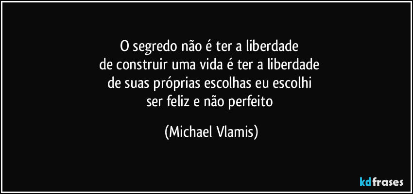 O segredo não é ter a liberdade 
de construir uma vida é ter a liberdade 
de suas próprias escolhas eu escolhi 
ser feliz e não perfeito (Michael Vlamis)