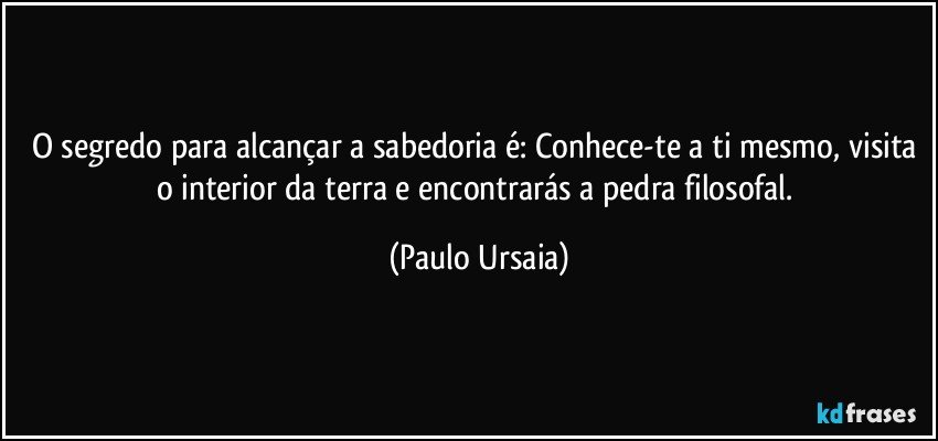 O segredo para alcançar a sabedoria é: Conhece-te a ti mesmo, visita o interior da terra e encontrarás a pedra filosofal. (Paulo Ursaia)