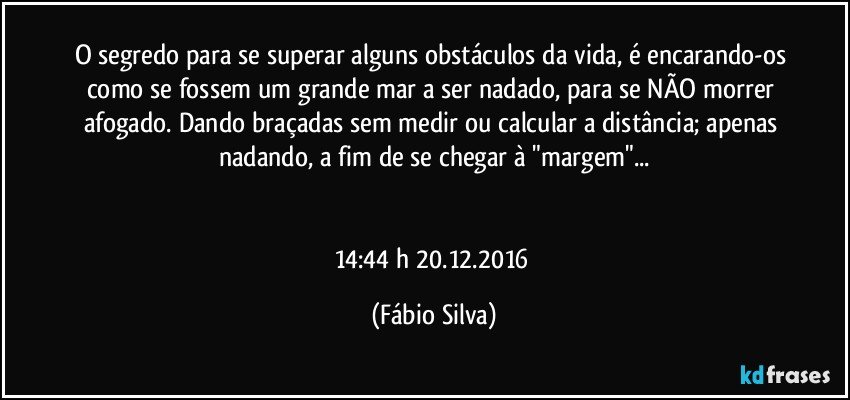 O segredo para se superar alguns obstáculos da vida, é encarando-os como se fossem um grande mar a ser nadado, para se NÃO morrer afogado. Dando braçadas sem medir ou calcular a distância; apenas nadando, a fim de se chegar à "margem"...


14:44 h  20.12.2016 (Fábio Silva)