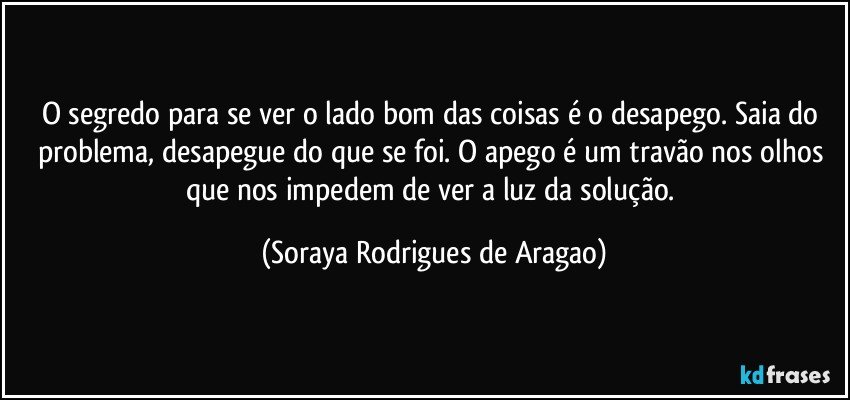 O segredo para se ver o lado bom das coisas é o desapego. Saia do problema, desapegue do que se foi. O apego é um travão nos olhos que nos impedem de ver a luz da solução. (Soraya Rodrigues de Aragao)