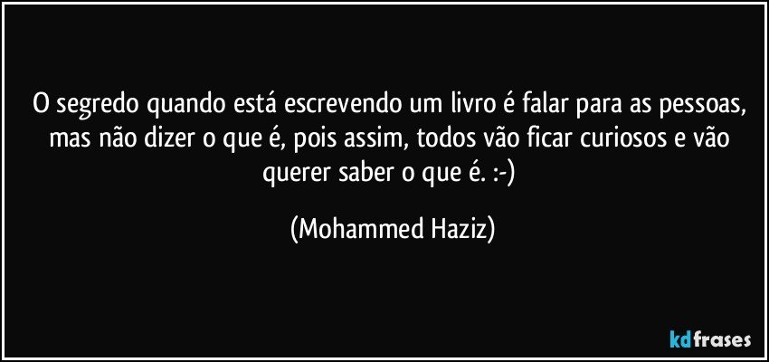 O segredo quando está escrevendo um livro é falar para as pessoas, mas não dizer o que é, pois assim, todos vão ficar curiosos e vão querer saber o que é. :-) (Mohammed Haziz)