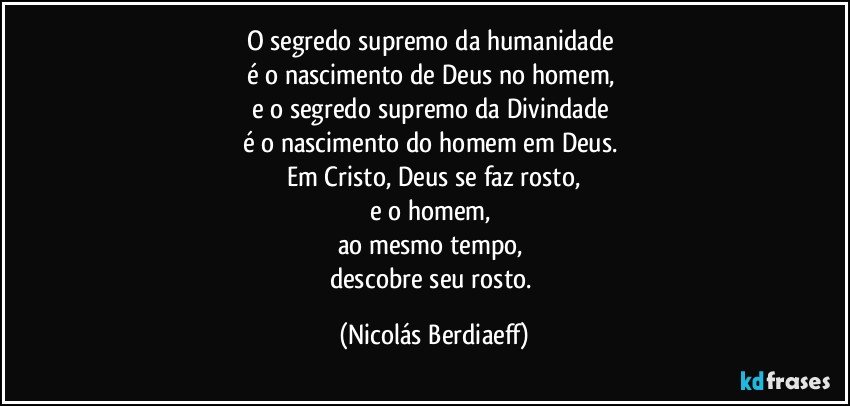 O segredo supremo da humanidade 
é o nascimento de Deus no homem, 
e o segredo supremo da Divindade 
é o nascimento do homem em Deus. 
Em Cristo, Deus se faz rosto,
e o homem, 
ao mesmo tempo, 
descobre seu rosto. (Nicolás Berdiaeff)