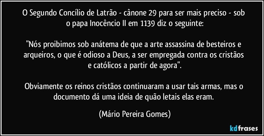 O Segundo Concílio de Latrão - cânone 29 para ser mais preciso - sob o papa Inocêncio II em 1139 diz o seguinte:

"Nós proibimos sob anátema de que a arte assassina de besteiros e arqueiros, o que é odioso a Deus, a ser empregada contra os cristãos e católicos a partir de agora".

Obviamente os reinos cristãos continuaram a usar tais armas, mas o documento dá uma ideia de quão letais elas eram. (Mário Pereira Gomes)