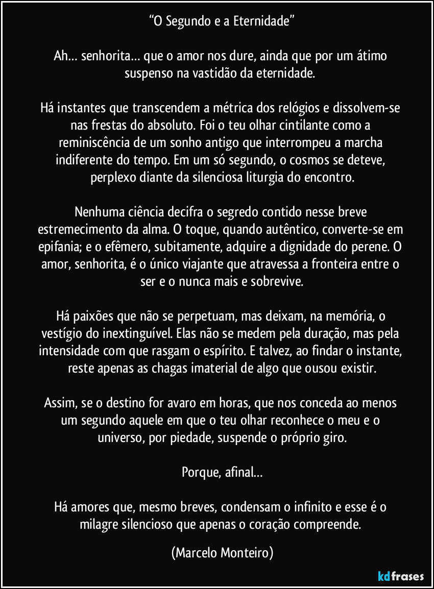 “O Segundo e a Eternidade”

Ah… senhorita… que o amor nos dure, ainda que por um átimo suspenso na vastidão da eternidade. 

Há instantes que transcendem a métrica dos relógios e dissolvem-se nas frestas do absoluto. Foi o teu olhar cintilante como a reminiscência de um sonho antigo que interrompeu a marcha indiferente do tempo. Em um só segundo, o cosmos se deteve, perplexo diante da silenciosa liturgia do encontro.

Nenhuma ciência decifra o segredo contido nesse breve estremecimento da alma. O toque, quando autêntico, converte-se em epifania; e o efêmero, subitamente, adquire a dignidade do perene. O amor, senhorita, é o único viajante que atravessa a fronteira entre o ser e o nunca mais e sobrevive.

Há paixões que não se perpetuam, mas deixam, na memória, o vestígio do inextinguível. Elas não se medem pela duração, mas pela intensidade com que rasgam o espírito. E talvez, ao findar o instante, reste apenas as chagas imaterial de algo que ousou existir.

Assim, se o destino for avaro em horas, que nos conceda ao menos um segundo aquele em que o teu olhar reconhece o meu e o universo, por piedade, suspende o próprio giro.

Porque, afinal…

Há amores que, mesmo breves, condensam o infinito e esse é o milagre silencioso que apenas o coração compreende. (Marcelo Monteiro)