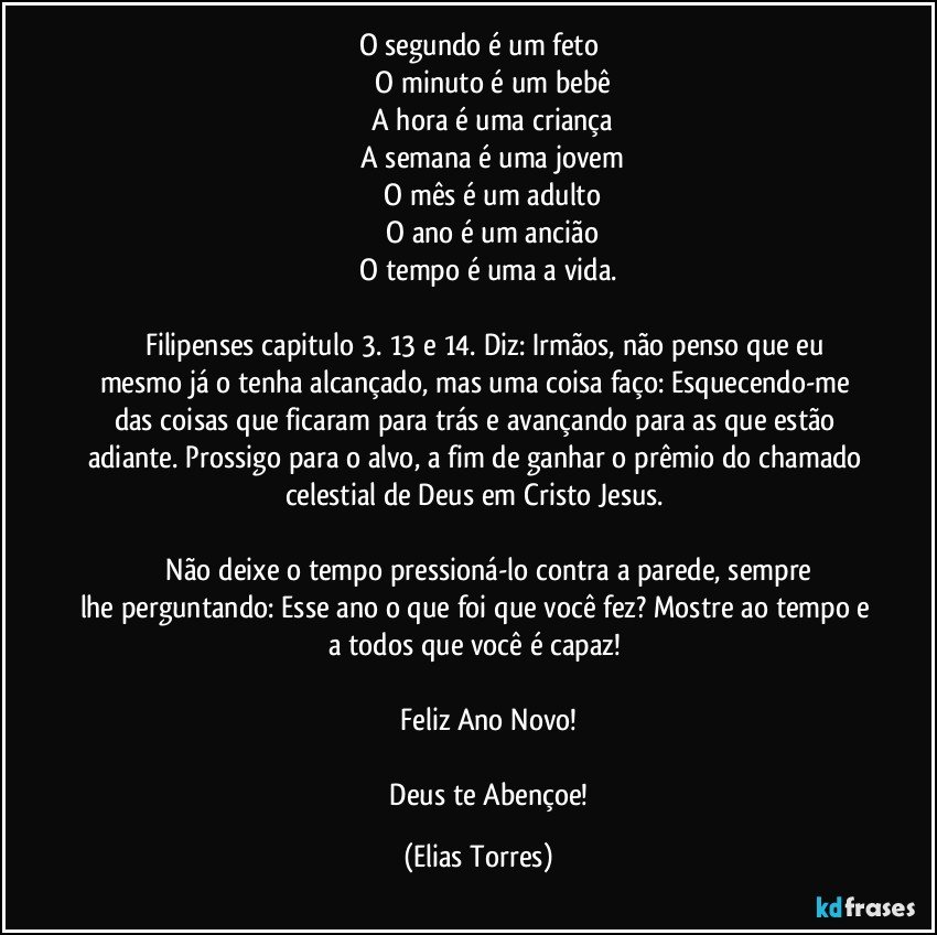 O segundo é um feto
              O minuto é um bebê
              A hora é uma criança
              A semana é uma jovem
              O mês é um adulto
              O ano é um ancião
              O tempo é uma a vida. 

         Filipenses capitulo 3. 13 e 14. Diz: Irmãos, não penso que eu mesmo já o tenha alcançado, mas uma coisa faço: Esquecendo-me das coisas que ficaram para trás e avançando para as que estão adiante. Prossigo para o alvo, a fim de ganhar o prêmio do chamado celestial de Deus em Cristo Jesus. 

              Não deixe o tempo pressioná-lo contra a parede, sempre lhe perguntando: Esse ano o que foi que você fez? Mostre ao tempo e a todos que você é capaz! 

              Feliz Ano Novo! 

              Deus te Abençoe! (Elias Torres)