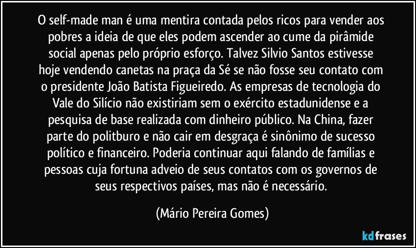 O self-made man é uma mentira contada pelos ricos para vender aos pobres a ideia de que eles podem ascender ao cume da pirâmide social apenas pelo próprio esforço. Talvez Silvio Santos  estivesse hoje vendendo canetas na praça da Sé se não fosse seu contato com o presidente João Batista Figueiredo. As empresas de tecnologia do Vale do Silício não existiriam sem o exército estadunidense e a pesquisa de base realizada com dinheiro público. Na China, fazer parte do politburo e não cair em desgraça é sinônimo de sucesso político e financeiro. Poderia continuar aqui falando de famílias e pessoas cuja fortuna adveio de seus contatos com os governos de seus respectivos países, mas não é necessário. (Mário Pereira Gomes)