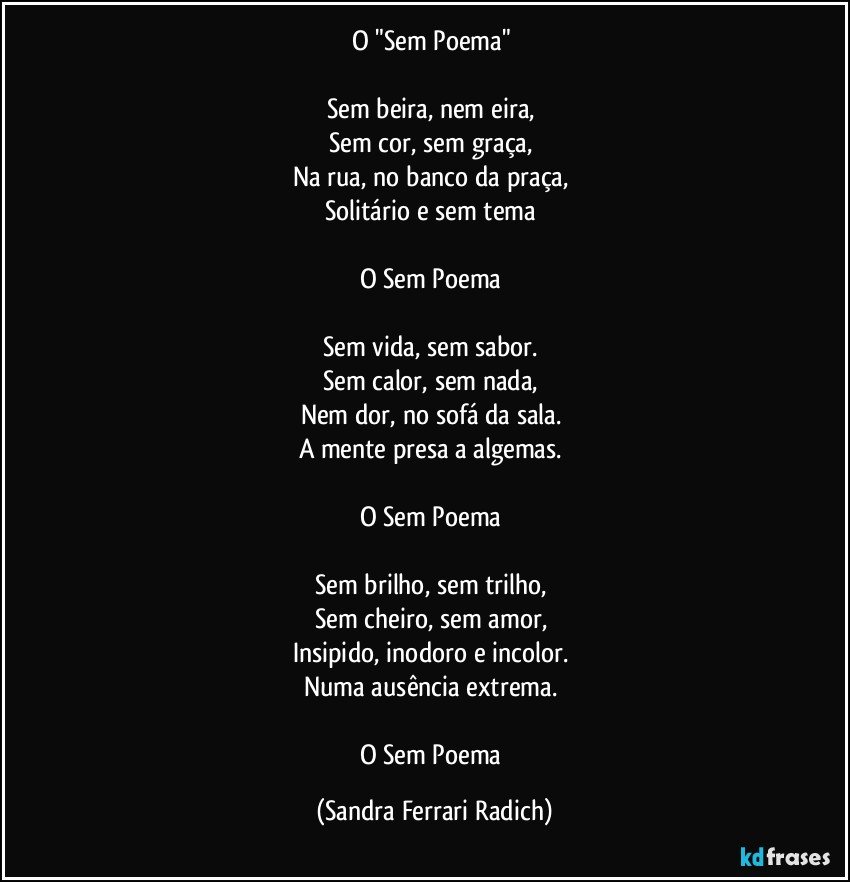 O "Sem Poema" 

Sem beira, nem eira, 
Sem cor, sem graça, 
Na rua, no banco da praça, 
Solitário e sem tema 

O Sem Poema 

Sem vida, sem sabor. 
Sem calor, sem nada, 
Nem dor, no sofá da sala. 
A mente presa a algemas. 

O Sem Poema 

Sem brilho, sem trilho, 
Sem cheiro, sem amor, 
Insipido, inodoro e incolor. 
Numa ausência extrema. 

O Sem Poema (Sandra Ferrari Radich)