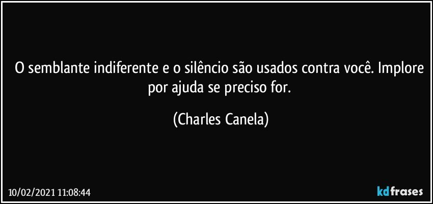 O semblante indiferente e o silêncio são usados contra você. Implore por ajuda se preciso for. (Charles Canela)