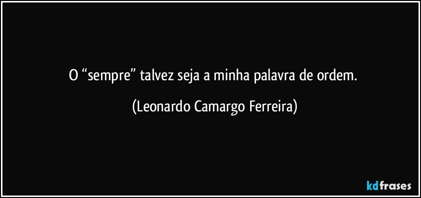 O “sempre” talvez seja a minha palavra de ordem. (Leonardo Camargo Ferreira)