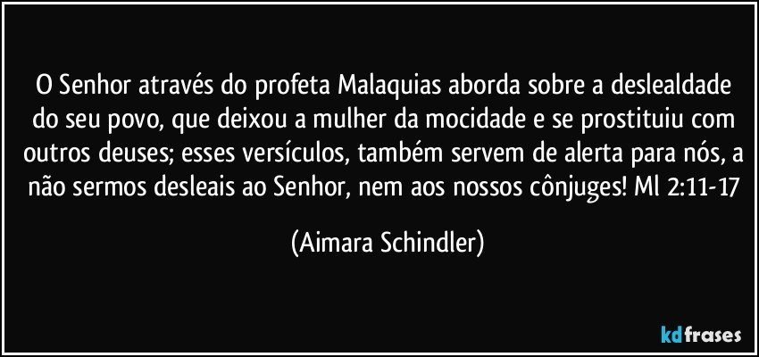 O Senhor através do profeta Malaquias aborda sobre a deslealdade do seu povo, que deixou a mulher da mocidade e se prostituiu com outros deuses; esses versículos, também servem de alerta para nós, a não sermos desleais ao Senhor, nem aos nossos cônjuges! Ml  2:11-17 (Aimara Schindler)