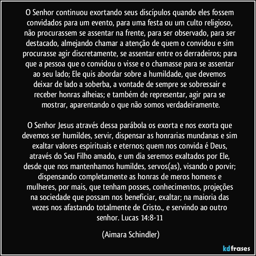 O Senhor continuou exortando seus discípulos quando eles fossem convidados para um evento, para uma festa ou um culto religioso, não procurassem se assentar na frente, para ser observado, para ser destacado, almejando chamar a atenção de quem o convidou e sim procurasse agir discretamente, se assentar entre os derradeiros; para que a pessoa que o convidou o visse e o chamasse para  se assentar ao seu lado;  Ele quis abordar  sobre a humildade, que devemos deixar de lado a soberba, a vontade de sempre se sobressair e receber honras alheias; e também de representar, agir para se mostrar, aparentando o que não somos verdadeiramente.

O Senhor Jesus através dessa parábola os exorta e nos exorta que devemos ser humildes, servir, dispensar as honrarias mundanas e sim exaltar valores espirituais e eternos; quem nos convida é Deus, através do Seu Filho amado, e um dia seremos exaltados por Ele, desde que nos mantenhamos humildes, servos(as), visando o porvir; dispensando completamente as honras de meros homens e mulheres, por mais,  que tenham posses, conhecimentos, projeções na sociedade que possam nos beneficiar, exaltar; na maioria das vezes nos afastando totalmente de Cristo., e servindo ao outro senhor. Lucas 14:8-11 (Aimara Schindler)