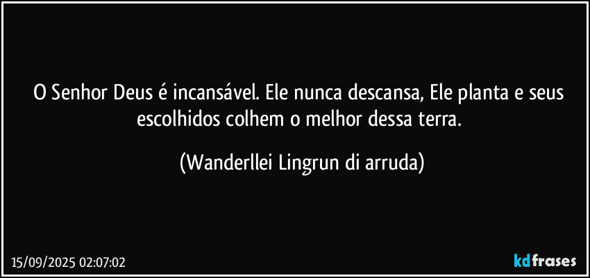 O Senhor Deus é incansável. Ele nunca descansa, Ele planta e seus escolhidos colhem o melhor dessa terra. (Wanderllei Lingrun di arruda)