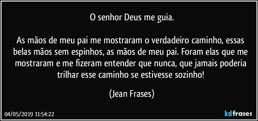 O senhor Deus me guia.

As mãos de meu pai me mostraram o verdadeiro caminho, essas belas mãos sem espinhos, as mãos de meu pai. Foram elas que me mostraram e me fizeram entender que nunca, que jamais poderia trilhar esse caminho se estivesse sozinho! (Jean Frases)