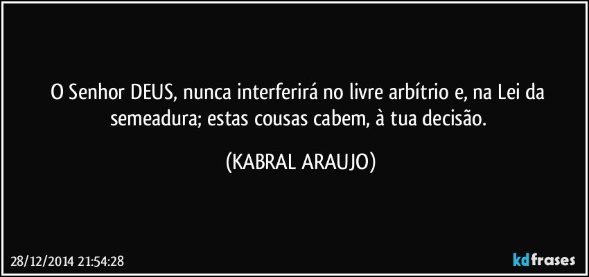 O Senhor DEUS, nunca interferirá no livre arbítrio e, na Lei da semeadura; estas cousas cabem, à tua decisão. (KABRAL ARAUJO)