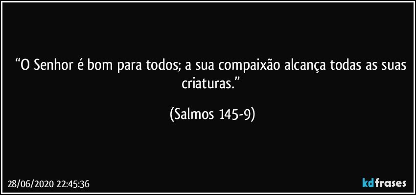 “O Senhor é bom para todos; a sua compaixão alcança todas as suas criaturas.” (Salmos 145-9)