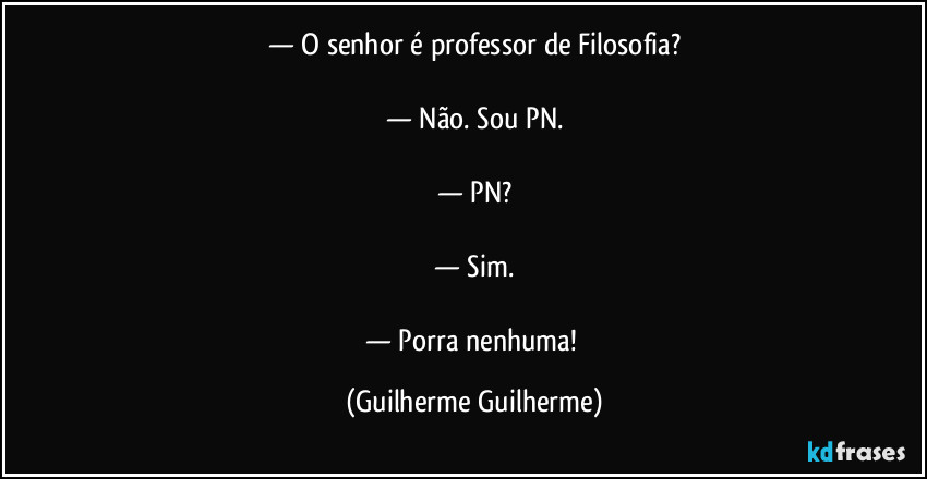 — O senhor é professor de Filosofia?

— Não. Sou PN.

— PN?

— Sim.

— Porra nenhuma! (Guilherme Guilherme)