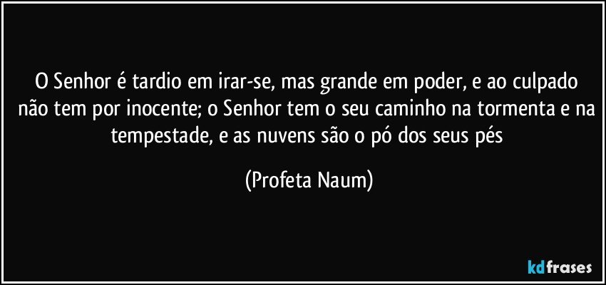 O Senhor é tardio em irar-se, mas grande em poder, e ao culpado não tem por inocente; o Senhor tem o seu caminho na tormenta e na tempestade, e as nuvens são o pó dos seus pés (Profeta Naum)