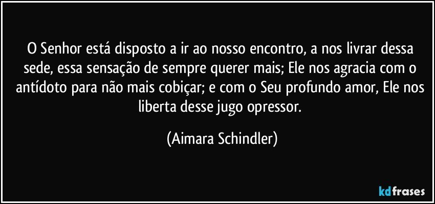 O Senhor está disposto a ir ao nosso encontro, a nos livrar dessa sede, essa sensação de sempre querer mais;  Ele nos agracia com o antídoto para não mais cobiçar;  e com o Seu profundo amor, Ele nos liberta desse jugo opressor. (Aimara Schindler)