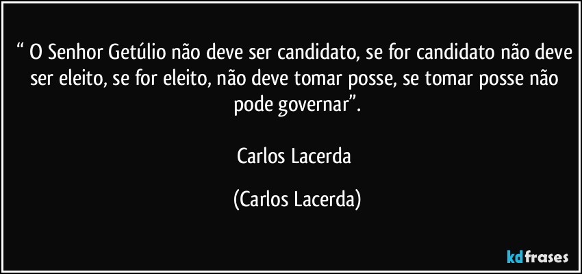 “ O Senhor Getúlio não deve ser candidato, se for candidato não deve ser eleito, se for eleito, não deve tomar posse, se tomar posse não pode governar”.

Carlos Lacerda (Carlos Lacerda)