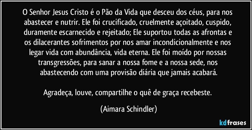 O Senhor Jesus Cristo é o Pão da Vida que desceu dos céus, para nos abastecer e nutrir. Ele foi crucificado, cruelmente açoitado, cuspido, duramente escarnecido e rejeitado; Ele suportou todas as afrontas e os dilacerantes sofrimentos por nos amar incondicionalmente e nos legar vida com abundância, vida eterna. Ele foi moído por nossas transgressões, para sanar a nossa fome e a nossa sede, nos abastecendo com uma provisão diária que jamais acabará.

Agradeça, louve, compartilhe o quê de graça recebeste. (Aimara Schindler)