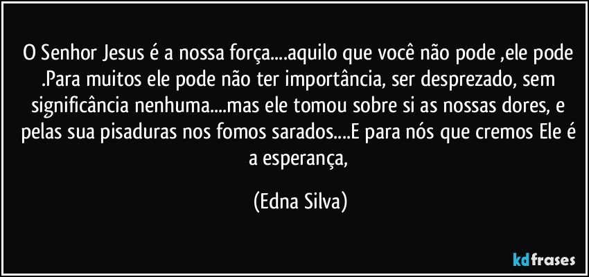 O Senhor Jesus é a nossa força...aquilo que você não pode ,ele pode .Para muitos ele pode não ter importância, ser desprezado, sem significância nenhuma...mas ele tomou sobre si as nossas dores, e pelas sua pisaduras nos fomos sarados...E para nós que cremos Ele é a esperança, (Edna Silva)