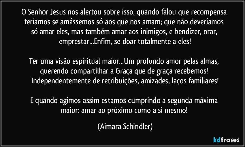 O Senhor Jesus nos alertou sobre isso, quando falou que recompensa teríamos se amássemos só aos que nos amam; que não deveríamos só amar eles, mas também amar aos inimigos, e bendizer, orar, emprestar...Enfim, se doar totalmente a eles!

Ter uma visão espiritual maior...Um profundo amor pelas almas, querendo compartilhar a Graça que de graça recebemos! Independentemente de retribuições, amizades, laços familiares!

E quando agimos assim estamos cumprindo a segunda máxima maior: amar ao próximo como a si mesmo! (Aimara Schindler)