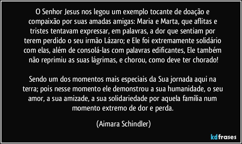 O Senhor Jesus nos legou um exemplo tocante de doação e compaixão por suas amadas amigas: Maria e Marta, que aflitas e tristes tentavam expressar, em palavras, a dor que sentiam por terem perdido o seu irmão Lázaro; e  Ele foi extremamente solidário com elas, além de consolá-las com palavras edificantes, Ele também não reprimiu as suas lágrimas, e chorou, como deve ter chorado!

Sendo um dos momentos mais especiais da Sua jornada aqui na terra; pois nesse momento ele demonstrou a sua humanidade, o seu amor, a sua amizade, a sua solidariedade por aquela família num momento extremo de dor e perda. (Aimara Schindler)