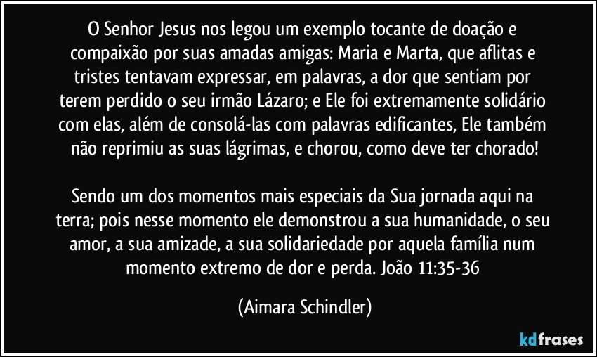 O Senhor Jesus nos legou um exemplo tocante de doação e compaixão por suas amadas amigas: Maria e Marta, que aflitas e tristes tentavam expressar, em palavras, a dor que sentiam por terem perdido o seu irmão Lázaro; e  Ele foi extremamente solidário com elas, além de consolá-las com palavras edificantes, Ele também não reprimiu as suas lágrimas, e chorou, como deve ter chorado!

Sendo um dos momentos mais especiais da Sua jornada aqui na terra; pois nesse momento ele demonstrou a sua humanidade, o seu amor, a sua amizade, a sua solidariedade por aquela família num momento extremo de dor e perda. João 11:35-36 (Aimara Schindler)