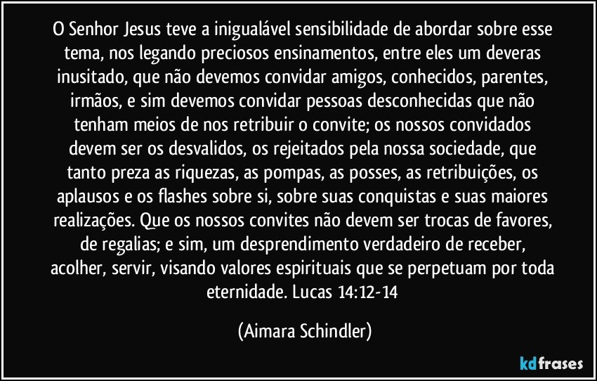 O Senhor Jesus teve a inigualável sensibilidade de abordar sobre esse tema, nos legando preciosos ensinamentos, entre eles um deveras inusitado, que não devemos convidar amigos, conhecidos, parentes, irmãos, e sim devemos convidar pessoas desconhecidas que não tenham meios de nos retribuir o convite;  os nossos convidados devem ser os desvalidos, os rejeitados pela nossa sociedade, que tanto preza as riquezas, as pompas, as posses, as retribuições, os aplausos e os flashes sobre si,  sobre suas conquistas e suas maiores realizações. Que os nossos convites não devem ser trocas de favores, de regalias; e sim, um desprendimento verdadeiro de receber, acolher, servir, visando valores espirituais que se perpetuam por toda eternidade. Lucas 14:12-14 (Aimara Schindler)